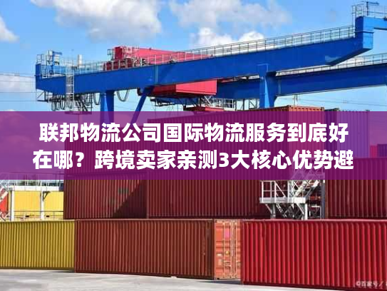 联邦物流公司国际物流服务到底好在哪？跨境卖家亲测3大核心优势避坑