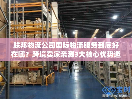 联邦物流公司国际物流服务到底好在哪？跨境卖家亲测3大核心优势避坑