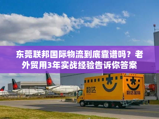 东莞联邦国际物流到底靠谱吗？老外贸用3年实战经验告诉你答案