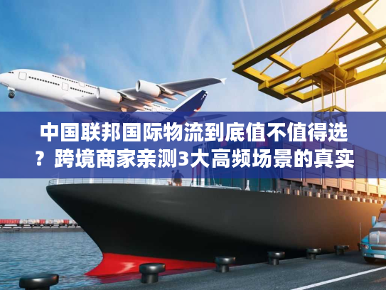 中国联邦国际物流到底值不值得选？跨境商家亲测3大高频场景的真实体验