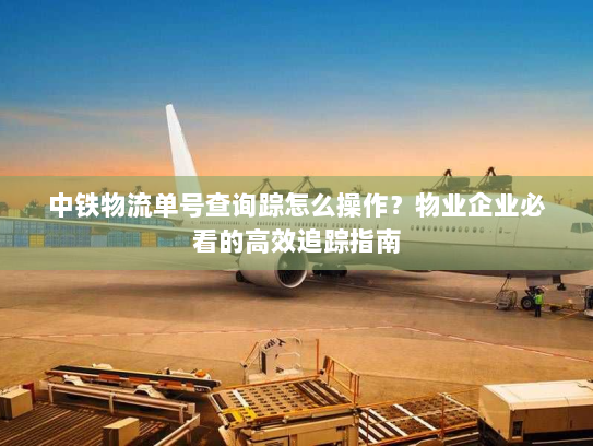 中铁物流单号查询踪怎么操作？物业企业必看的高效追踪指南