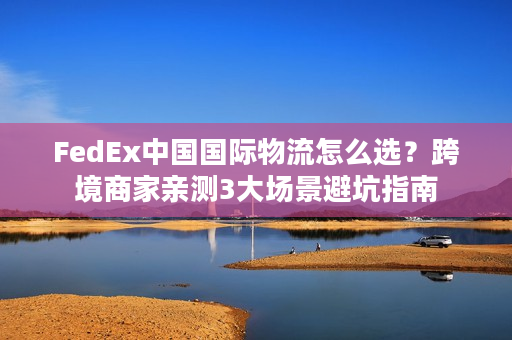FedEx中国国际物流怎么选？跨境商家亲测3大场景避坑指南