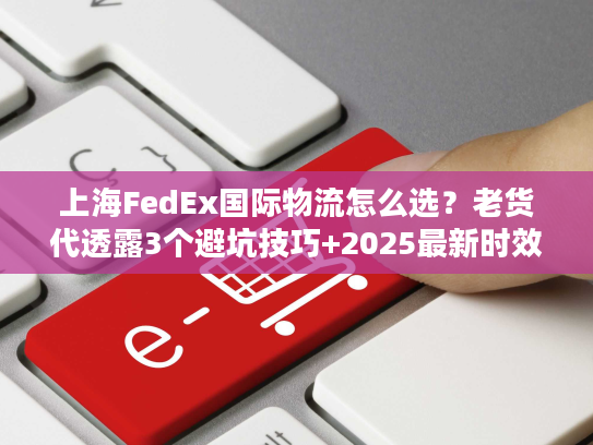 上海FedEx国际物流怎么选？老货代透露3个避坑技巧+2025最新时效表