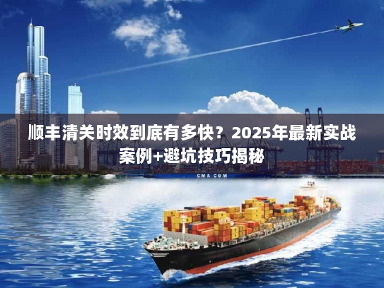 顺丰清关时效到底有多快？2025年最新实战案例+避坑技巧揭秘