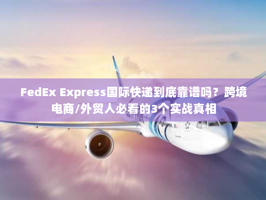 FedEx Express国际快递到底靠谱吗？跨境电商/外贸人必看的3个实战真相