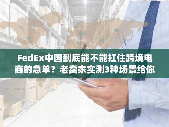 FedEx中国到底能不能扛住跨境电商的急单？老卖家实测3种场景给你答案