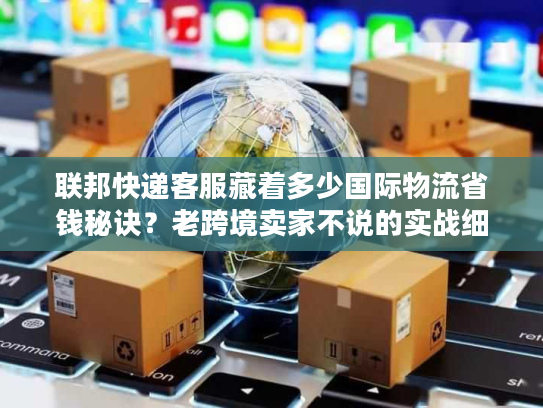 联邦快递客服藏着多少国际物流省钱秘诀？老跨境卖家不说的实战细节全在这