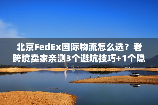 北京FedEx国际物流怎么选？老跨境卖家亲测3个避坑技巧+1个隐藏福利