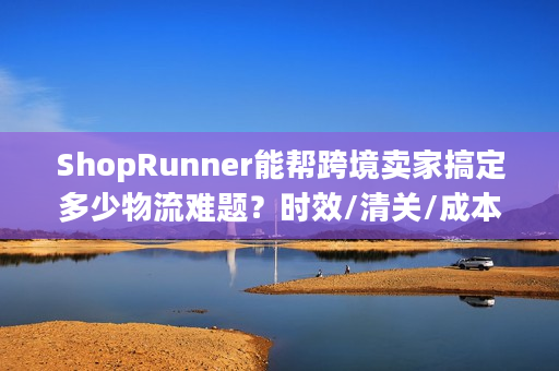 ShopRunner能帮跨境卖家搞定多少物流难题？时效/清关/成本的3个实战真相