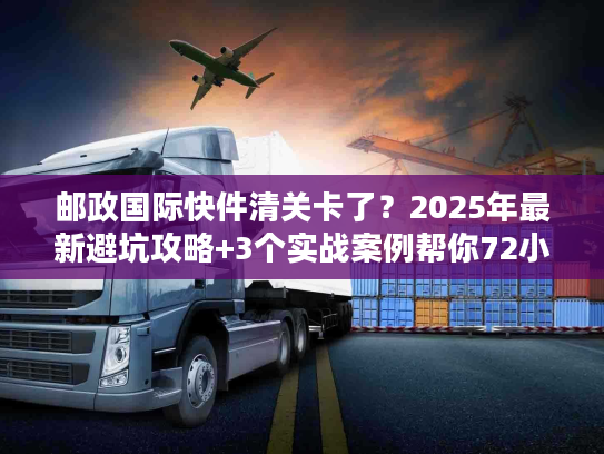邮政国际快件清关卡了？2025年最新避坑攻略+3个实战案例帮你72小时内放行