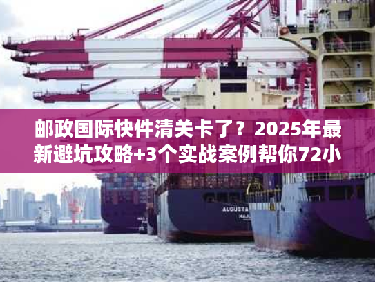 邮政国际快件清关卡了？2025年最新避坑攻略+3个实战案例帮你72小时内放行