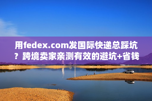用fedex.com发国际快递总踩坑？跨境卖家亲测有效的避坑+省钱攻略