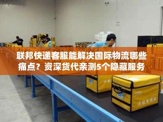联邦快递客服能解决国际物流哪些痛点？资深货代亲测5个隐藏服务