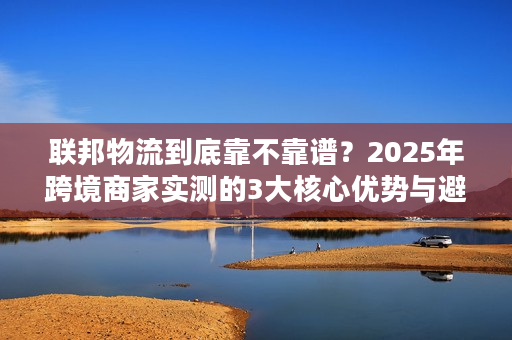 联邦物流到底靠不靠谱？2025年跨境商家实测的3大核心优势与避坑指南
