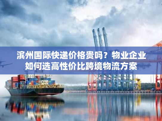 滨州国际快递价格贵吗？物业企业如何选高性价比跨境物流方案