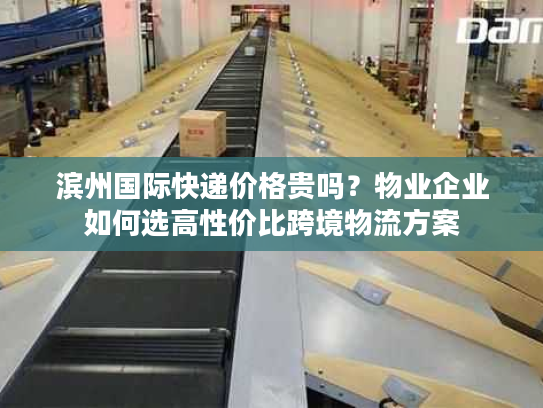 滨州国际快递价格贵吗？物业企业如何选高性价比跨境物流方案