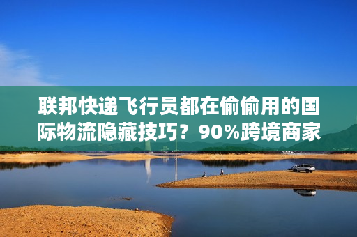 联邦快递飞行员都在偷偷用的国际物流隐藏技巧？90%跨境商家还不知道