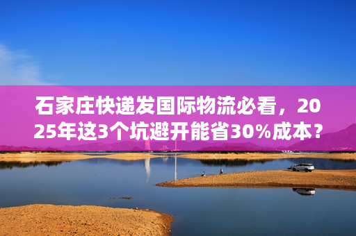 石家庄快递发国际物流必看，2025年这3个坑避开能省30%成本？