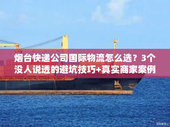 烟台快递公司国际物流怎么选？3个没人说透的避坑技巧+真实商家案例