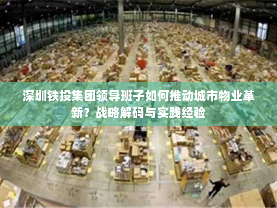深圳铁投集团领导班子如何推动城市物业革新？战略解码与实践经验