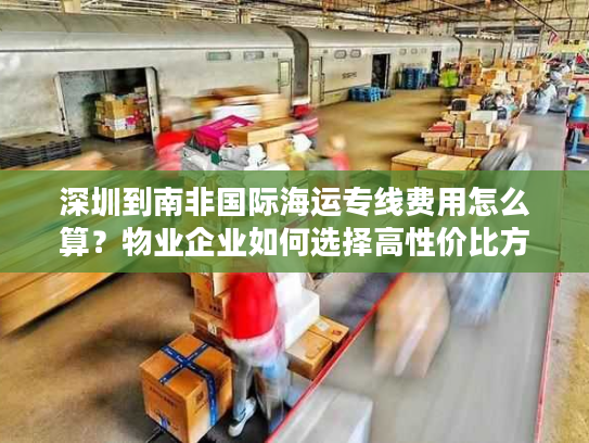 深圳到南非国际海运专线费用怎么算？物业企业如何选择高性价比方案