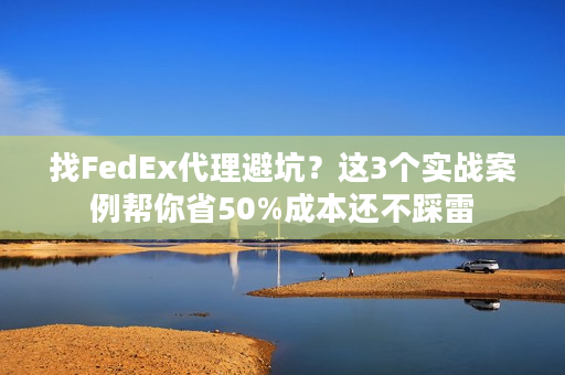 找FedEx代理避坑？这3个实战案例帮你省50%成本还不踩雷