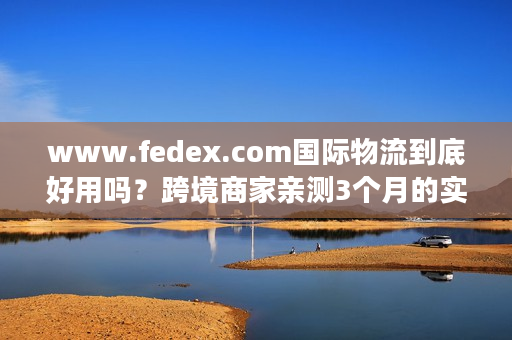 www.fedex.com国际物流到底好用吗?跨境商家亲测3个月的实战真相 www.fedex.com国际物流到底好用吗?跨境商家亲测3个月的实战真相