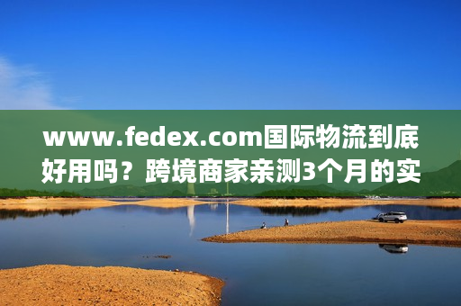 www.fedex.com国际物流到底好用吗？跨境商家亲测3个月的实战真相