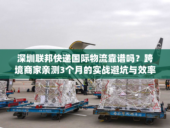 深圳联邦快递国际物流靠谱吗？跨境商家亲测3个月的实战避坑与效率密码