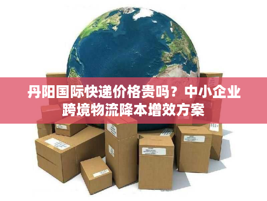丹阳国际快递价格贵吗？中小企业跨境物流降本增效方案
