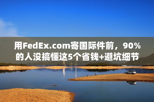 用FedEx.com寄国际件前,90%的人没搞懂这5个省钱+避坑细节? 用FedEx.com寄国际件前,90%的人没搞懂这5个省钱+避坑细节?
