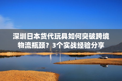 深圳日本货代玩具如何突破跨境物流瓶颈？3个实战经验分享