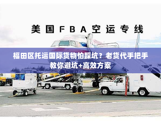 福田区托运国际货物怕踩坑？老货代手把手教你避坑+高效方案