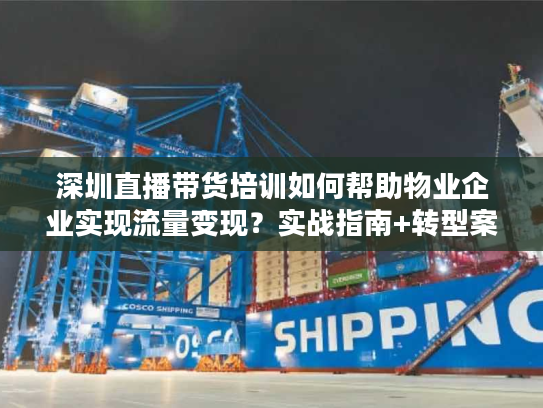 深圳直播带货培训如何帮助物业企业实现流量变现？实战指南+转型案例解析