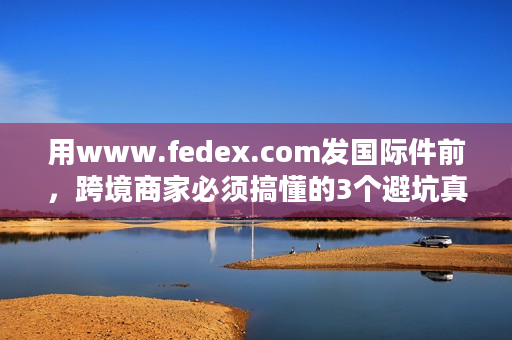 用www.fedex.com发国际件前，跨境商家必须搞懂的3个避坑真相？