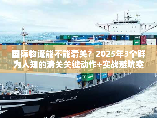 国际物流能不能清关？2025年3个鲜为人知的清关关键动作+实战避坑案例