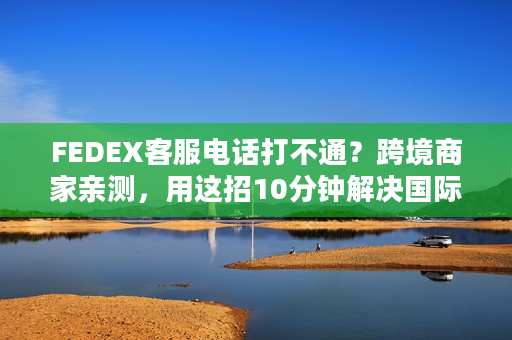 FEDEX客服电话打不通？跨境商家亲测，用这招10分钟解决国际物流80%问题