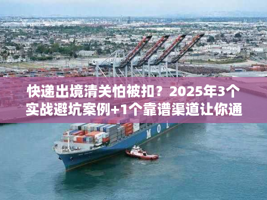 快递出境清关怕被扣？2025年3个实战避坑案例+1个靠谱渠道让你通关无忧