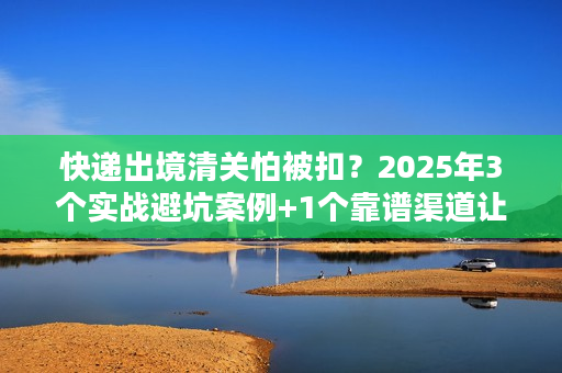 快递出境清关怕被扣？2025年3个实战避坑案例+1个靠谱渠道让你通关无忧