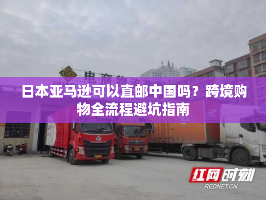 日本亚马逊可以直邮中国吗？跨境购物全流程避坑指南