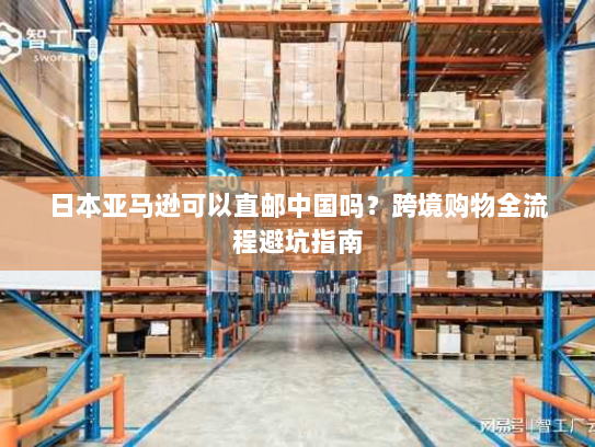 日本亚马逊可以直邮中国吗?跨境购物全流程避坑指南 日本亚马逊可以直邮中国吗?跨境购物全流程避坑指南