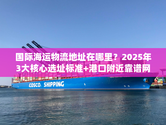 国际海运物流地址在哪里？2025年3大核心选址标准+港口附近靠谱网点推荐