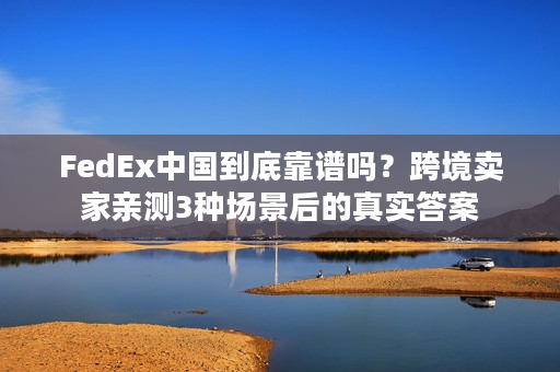 FedEx中国到底靠谱吗？跨境卖家亲测3种场景后的真实答案