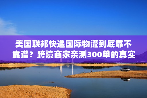 美国联邦快递国际物流到底靠不靠谱?跨境商家亲测300单的真实体验 美国联邦快递国际物流到底靠不靠谱?跨境商家亲测300单的真实体验