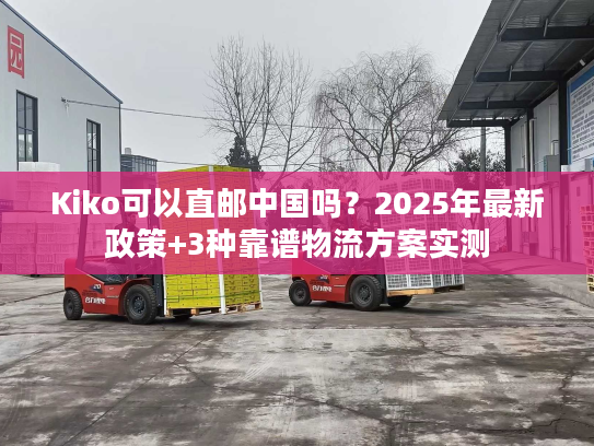 Kiko可以直邮中国吗？2025年最新政策+3种靠谱物流方案实测