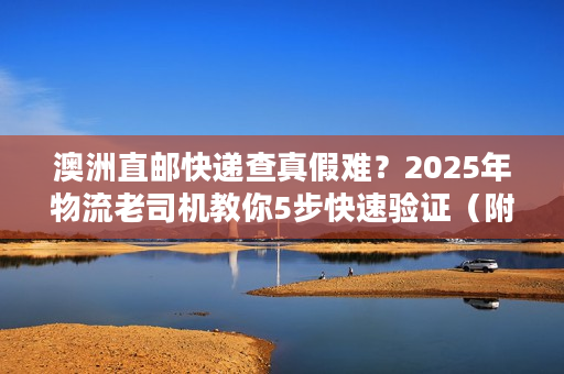 澳洲直邮快递查真假难？2025年物流老司机教你5步快速验证（附权威工具）