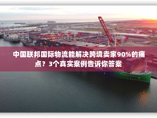 中国联邦国际物流能解决跨境卖家90%的痛点？3个真实案例告诉你答案
