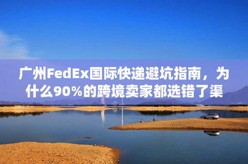 广州FedEx国际快递避坑指南，为什么90%的跨境卖家都选错了渠道？