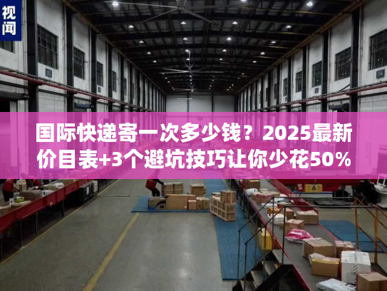 国际快递寄一次多少钱？2025最新价目表+3个避坑技巧让你少花50%