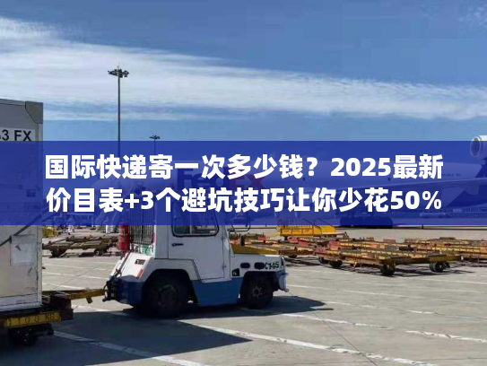 国际快递寄一次多少钱？2025最新价目表+3个避坑技巧让你少花50%